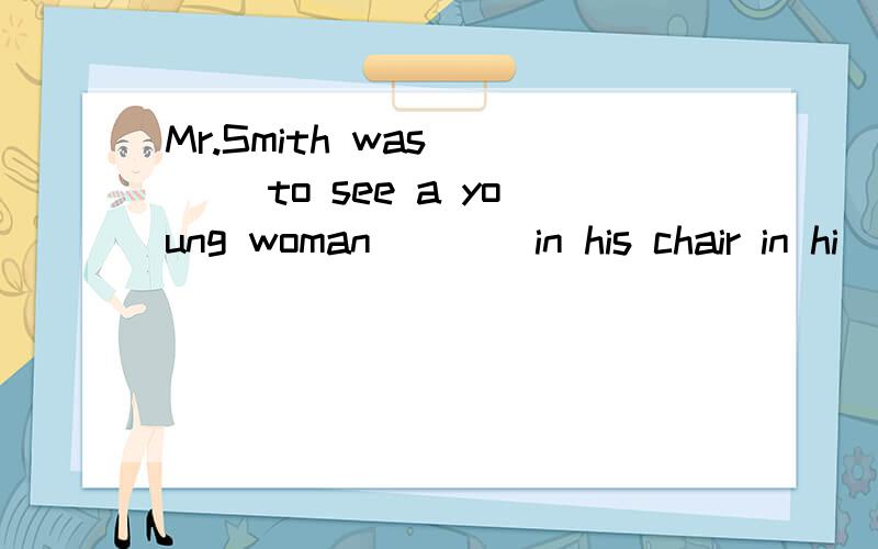 Mr.Smith was ___ to see a young woman ___ in his chair in hi