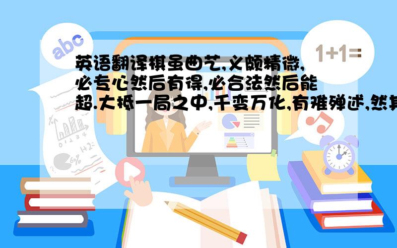 英语翻译棋虽曲艺,义颇精微,必专心然后有得,必合法然后能超.大抵一局之中,千变万化,有难殚述,然其妙法,必不能出乎范围.