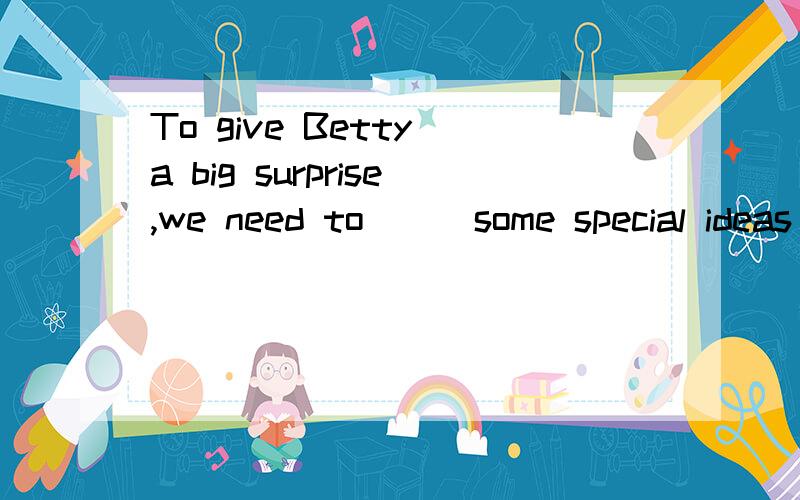 To give Betty a big surprise,we need to___some special ideas