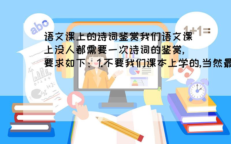 语文课上的诗词鉴赏我们语文课上没人都需要一次诗词的鉴赏,要求如下：1.不要我们课本上学的,当然最好也不要是很偏僻的2.可