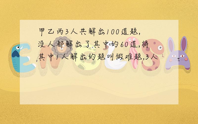 甲乙丙3人共解出100道题,没人都解出了其中的60道,将其中1人解出的题叫做难题,3人