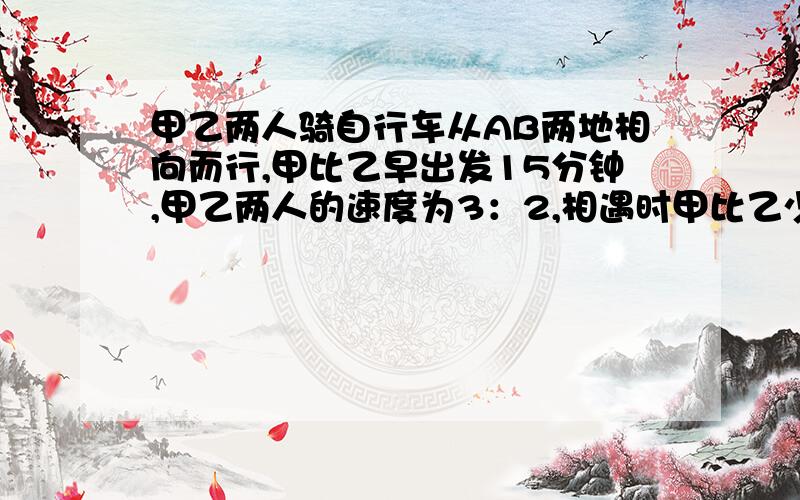 甲乙两人骑自行车从AB两地相向而行,甲比乙早出发15分钟,甲乙两人的速度为3：2,相遇时甲比乙少走6千米,一直走了1小时