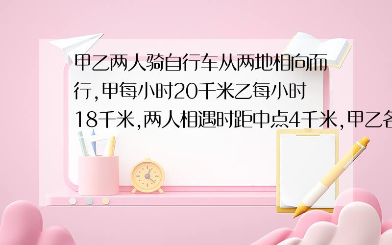 甲乙两人骑自行车从两地相向而行,甲每小时20千米乙每小时18千米,两人相遇时距中点4千米,甲乙各走几小时?全程长多少千米