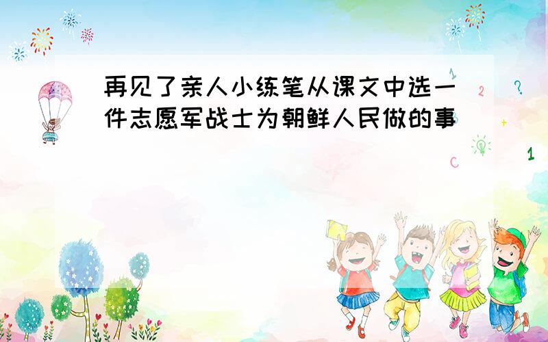 再见了亲人小练笔从课文中选一件志愿军战士为朝鲜人民做的事