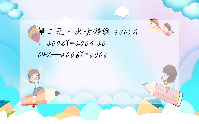 解二元一次方程组 2005X—2006Y=2003 2004X—2006Y=2002