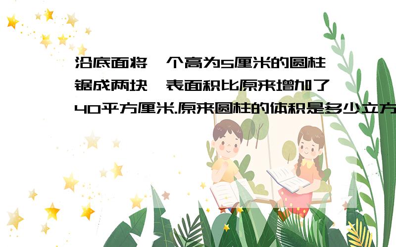 沿底面将一个高为5厘米的圆柱锯成两块,表面积比原来增加了40平方厘米.原来圆柱的体积是多少立方厘米?原来圆柱体的表面积是