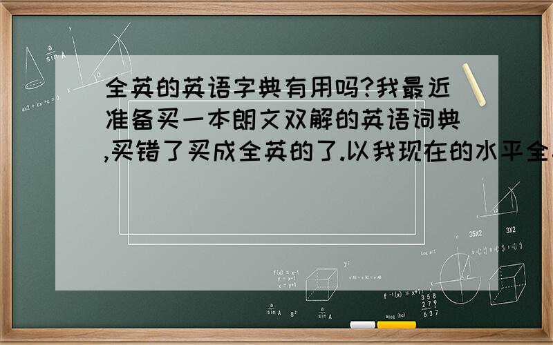 全英的英语字典有用吗?我最近准备买一本朗文双解的英语词典,买错了买成全英的了.以我现在的水平全英的