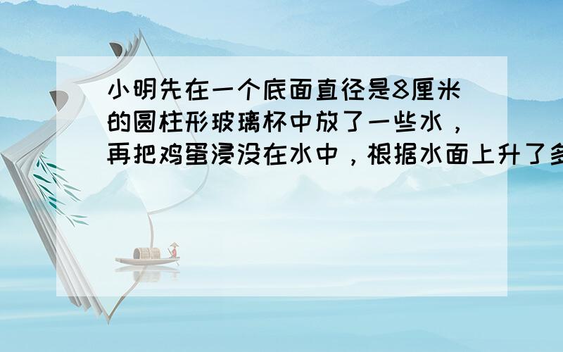 小明先在一个底面直径是8厘米的圆柱形玻璃杯中放了一些水，再把鸡蛋浸没在水中，根据水面上升了多少来推算这个鸡蛋的体积．在实