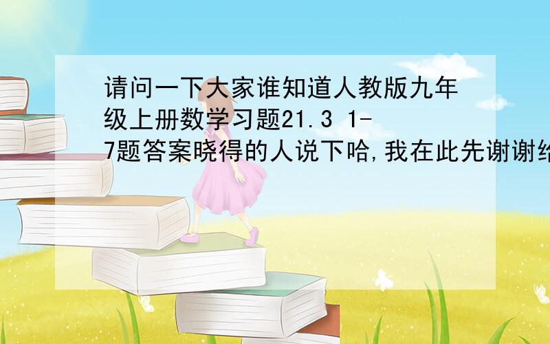 请问一下大家谁知道人教版九年级上册数学习题21.3 1-7题答案晓得的人说下哈,我在此先谢谢给位朋友了0G