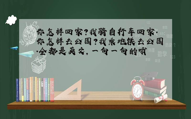 你怎样回家?我骑自行车回家.你怎样去公园?我乘地铁去公园.全都是英文,一句一句的哦