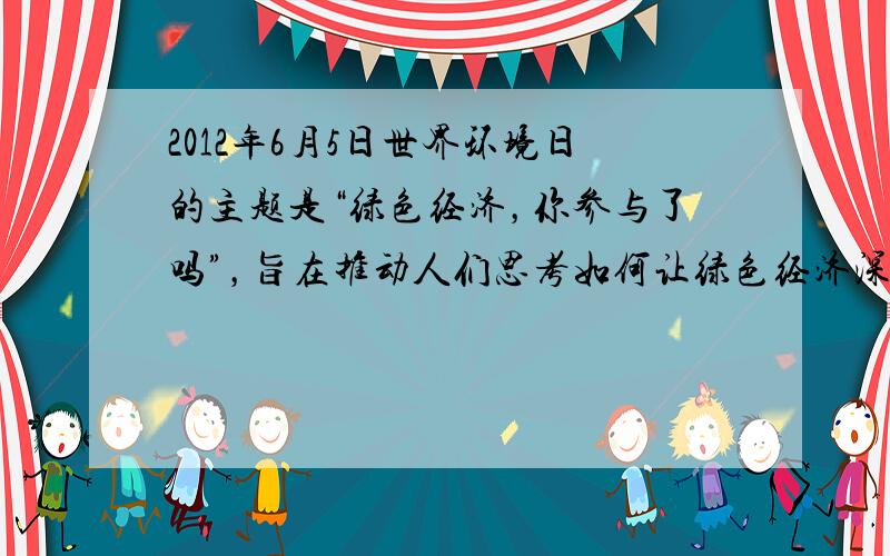 2012年6月5日世界环境日的主题是“绿色经济，你参与了吗”，旨在推动人们思考如何让绿色经济深入到日常生活的方方面面，唤