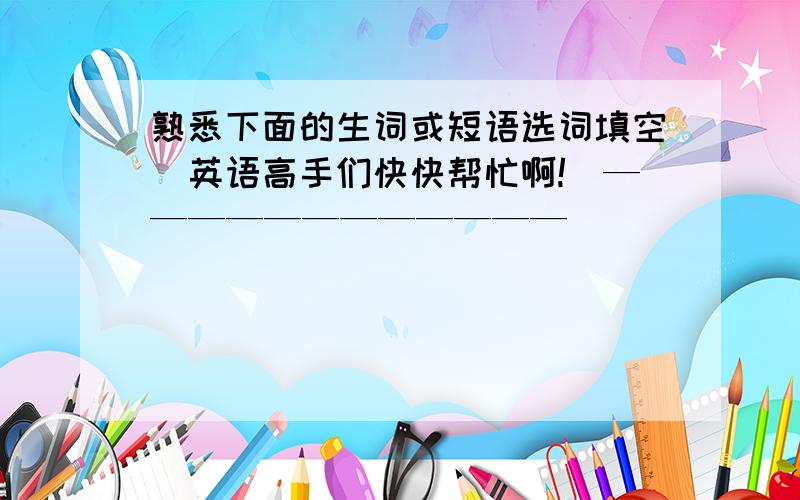 熟悉下面的生词或短语选词填空(英语高手们快快帮忙啊!)————————————