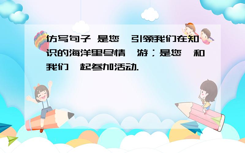 仿写句子 是您,引领我们在知识的海洋里尽情遨游；是您,和我们一起参加活动.