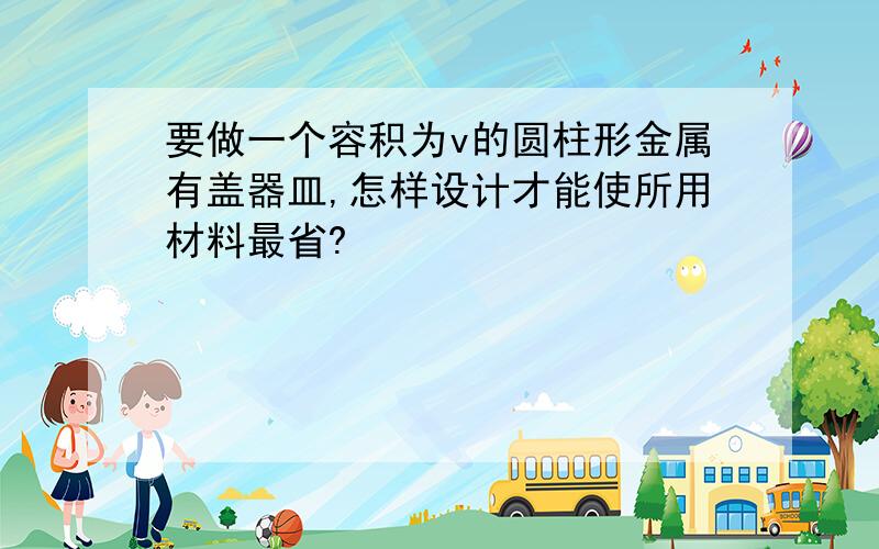 要做一个容积为v的圆柱形金属有盖器皿,怎样设计才能使所用材料最省?