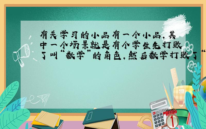 有关学习的小品有一个小品,其中一个场景就是有个学生先打败了叫“数学”的角色,然后数学打败了“数学”请来的帮手“奥数”,小