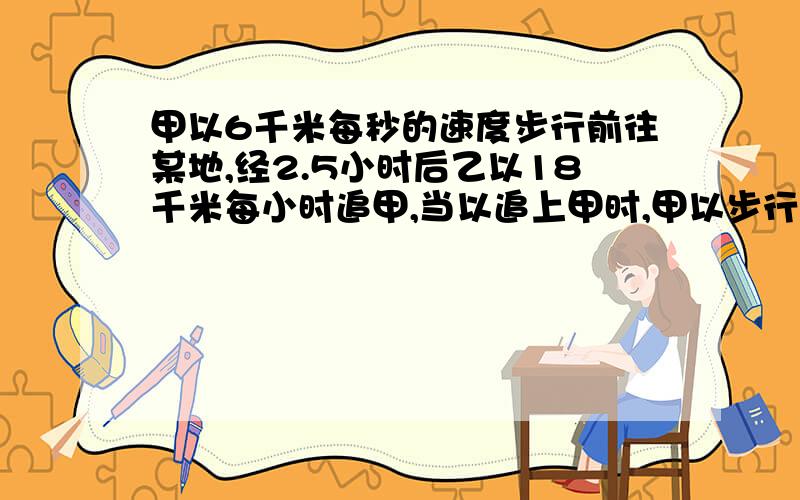 甲以6千米每秒的速度步行前往某地,经2.5小时后乙以18千米每小时追甲,当以追上甲时,甲以步行走了 千米