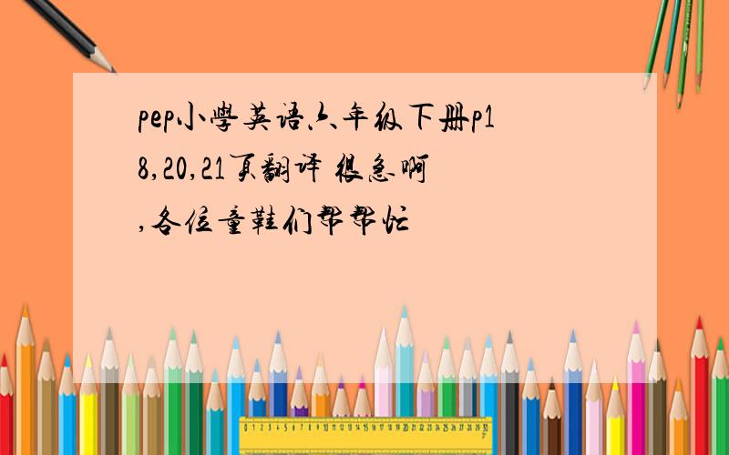 pep小学英语六年级下册p18,20,21页翻译 很急啊,各位童鞋们帮帮忙