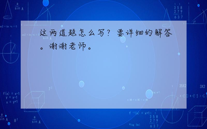 这两道题怎么写？要详细的解答。谢谢老师。