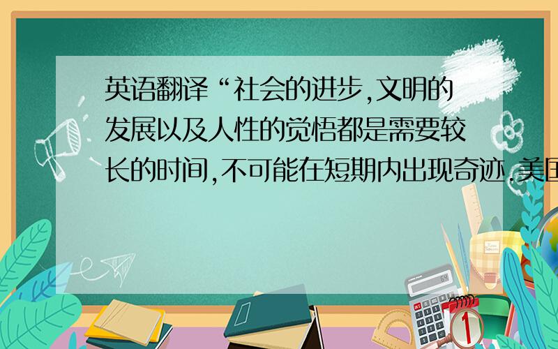 英语翻译“社会的进步,文明的发展以及人性的觉悟都是需要较长的时间,不可能在短期内出现奇迹.美国作为世界上种族问题最严重的