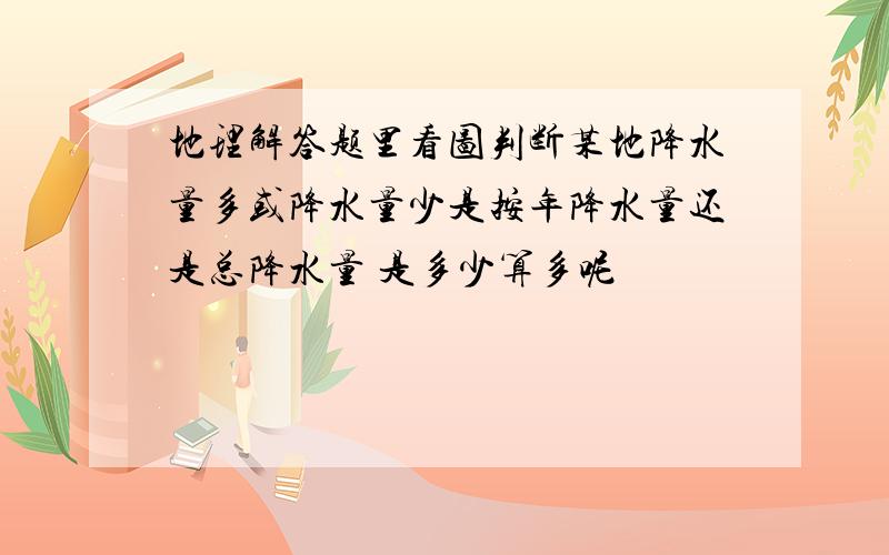 地理解答题里看图判断某地降水量多或降水量少是按年降水量还是总降水量 是多少算多呢