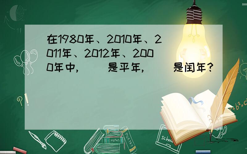 在1980年、2010年、2011年、2012年、2000年中,（ ）是平年,（ ）是闰年?