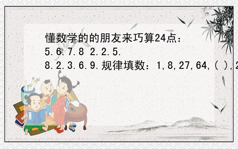 懂数学的的朋友来巧算24点：5.6.7.8 2.2.5.8.2.3.6.9.规律填数：1,8,27,64,( ),216