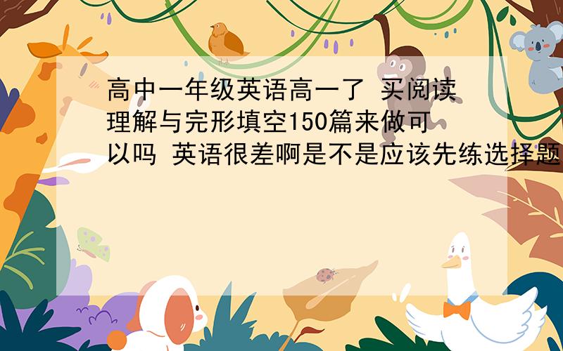 高中一年级英语高一了 买阅读理解与完形填空150篇来做可以吗 英语很差啊是不是应该先练选择题啊