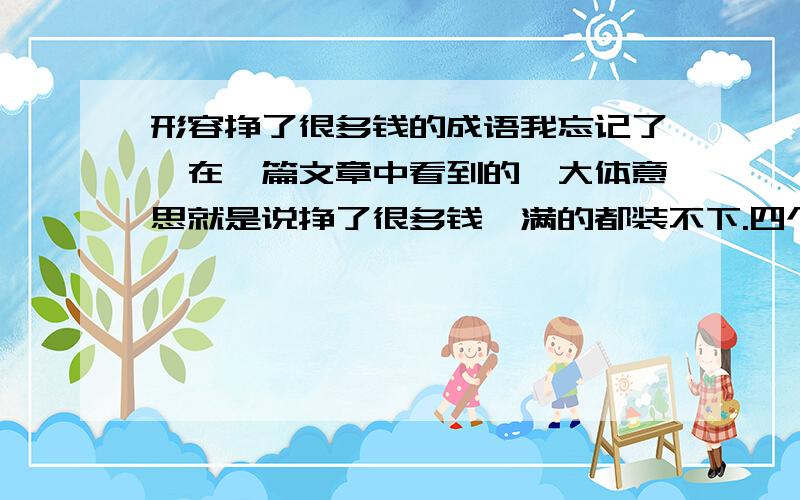 形容挣了很多钱的成语我忘记了,在一篇文章中看到的,大体意思就是说挣了很多钱,满的都装不下.四个字的成语,里面的字好像有什