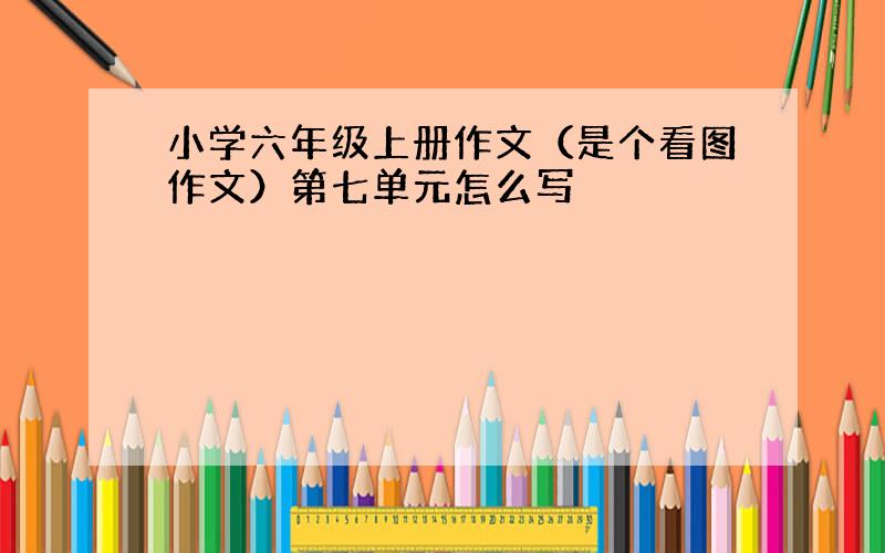 小学六年级上册作文（是个看图作文）第七单元怎么写