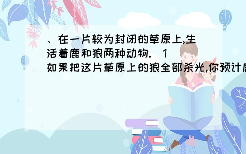 、在一片较为封闭的草原上,生活着鹿和狼两种动物.（1） 如果把这片草原上的狼全部杀光,你预计鹿群的