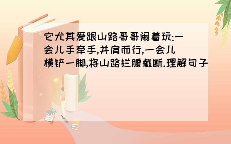 它尤其爱跟山路哥哥闹着玩:一会儿手牵手,并肩而行,一会儿横铲一脚,将山路拦腰截断.理解句子