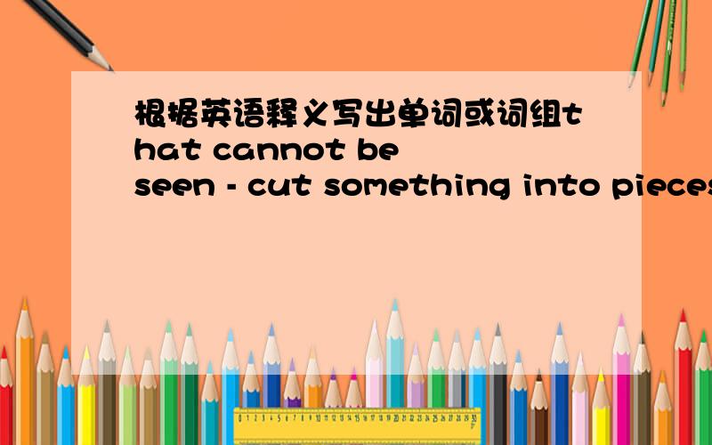 根据英语释义写出单词或词组that cannot be seen - cut something into pieces