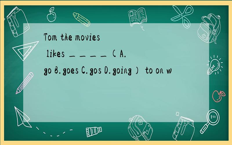 Tom the movies likes ____(A.go B.goes C.gos D.going） to on w