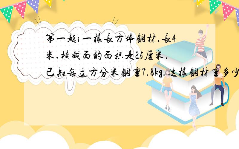 第一题;一根长方体钢材,长4米,横截面的面积是25厘米.已知每立方分米钢重7.8kg.这根钢材重多少千克?第二题；将一个