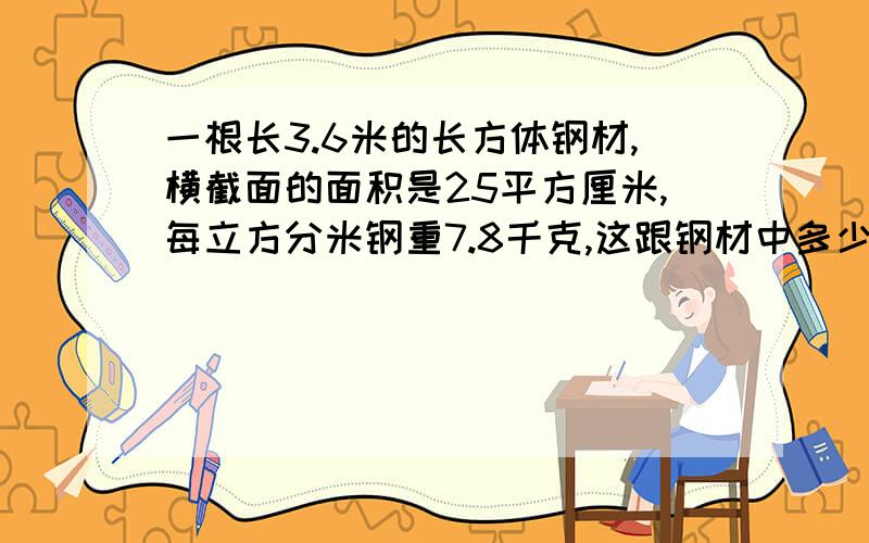 一根长3.6米的长方体钢材,横截面的面积是25平方厘米,每立方分米钢重7.8千克,这跟钢材中多少千克?