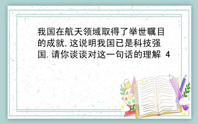 我国在航天领域取得了举世瞩目的成就,这说明我国已是科技强国.请你谈谈对这一句话的理解 4