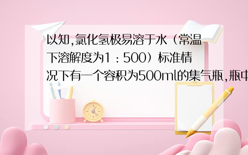 以知,氯化氢极易溶于水（常温下溶解度为1：500）标准情况下有一个容积为500ml的集气瓶,瓶中装满排空气法收集到的氯化