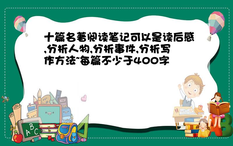 十篇名著阅读笔记可以是读后感,分析人物,分析事件,分析写作方法~每篇不少于400字