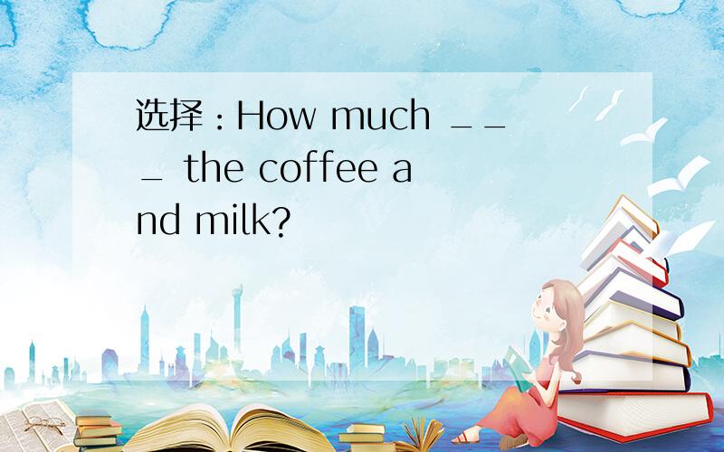 选择：How much ___ the coffee and milk?