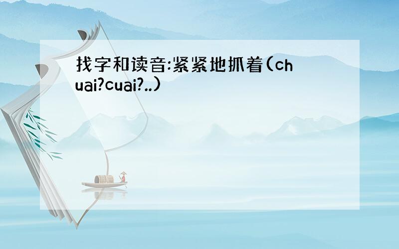 找字和读音:紧紧地抓着(chuai?cuai?..)