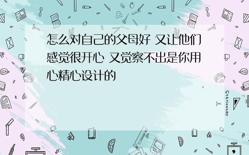 怎么对自己的父母好 又让他们感觉很开心 又觉察不出是你用心精心设计的