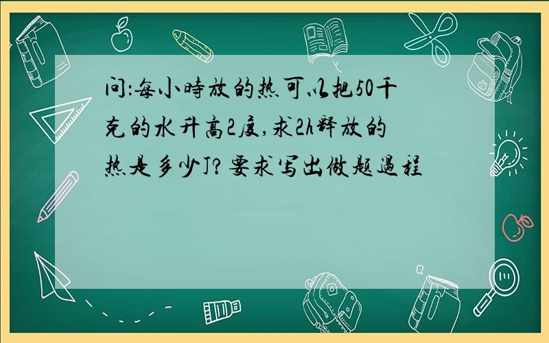 问：每小时放的热可以把50千克的水升高2度,求2h释放的热是多少J?要求写出做题过程