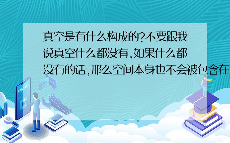 真空是有什么构成的?不要跟我说真空什么都没有,如果什么都没有的话,那么空间本身也不会被包含在内.那么真空是有什么构成的呢