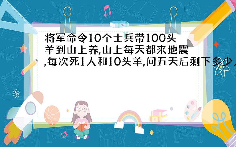 将军命令10个士兵带100头羊到山上养,山上每天都来地震,每次死1人和10头羊,问五天后剩下多少人和羊?why