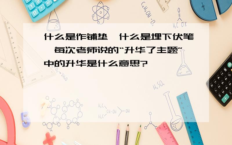 什么是作铺垫,什么是埋下伏笔,每次老师说的“升华了主题”中的升华是什么意思?