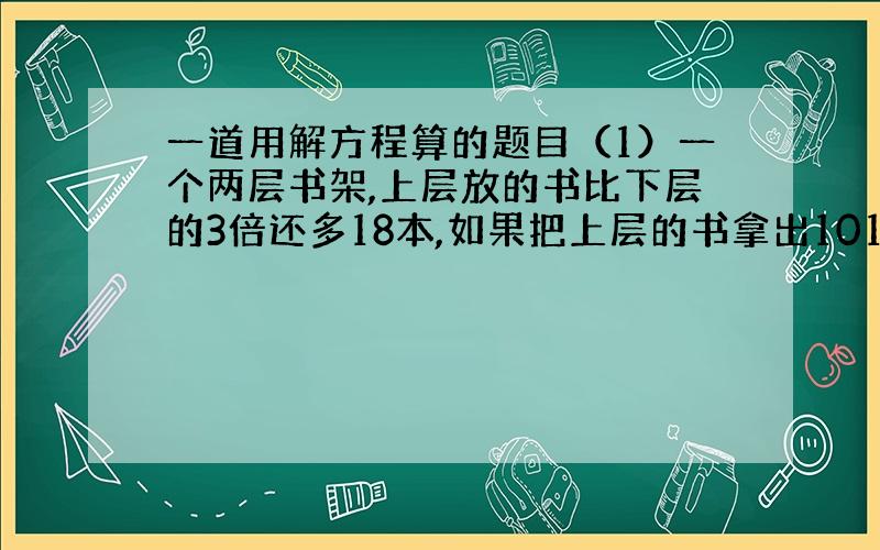 一道用解方程算的题目（1）一个两层书架,上层放的书比下层的3倍还多18本,如果把上层的书拿出101本放到下层,那么两层所