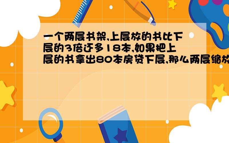 一个两层书架,上层放的书比下层的3倍还多18本,如果把上层的书拿出80本房贷下层,那么两层缩放的书的本书相等.原来上,下