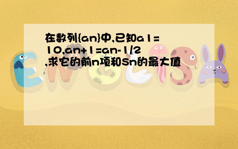 在数列{an}中,已知a1=10,an+1=an-1/2,求它的前n项和Sn的最大值