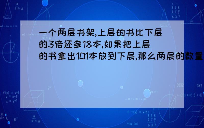 一个两层书架,上层的书比下层的3倍还多18本,如果把上层的书拿出101本放到下层,那么两层的数量相等.