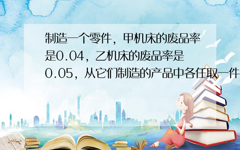 制造一个零件，甲机床的废品率是0.04，乙机床的废品率是0.05，从它们制造的产品中各任取一件，其中恰有一件废品的概率是